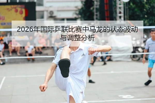 2026年国际乒联比赛中马龙的状态波动与调整分析