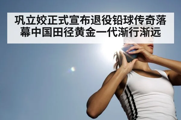 巩立姣正式宣布退役铅球传奇落幕中国田径黄金一代渐行渐远