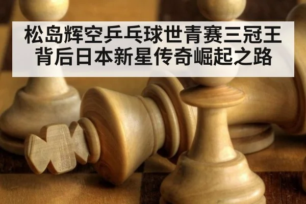 松岛辉空乒乓球世青赛三冠王背后日本新星传奇崛起之路