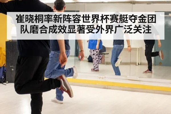 崔晓桐率新阵容世界杯赛艇夺金团队磨合成效显著受外界广泛关注
